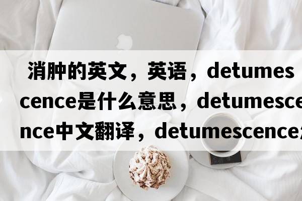  消腫的英文，英語，detumescence是什么意思，detumescence中文翻譯，detumescence怎么讀、發(fā)音、用法及例句