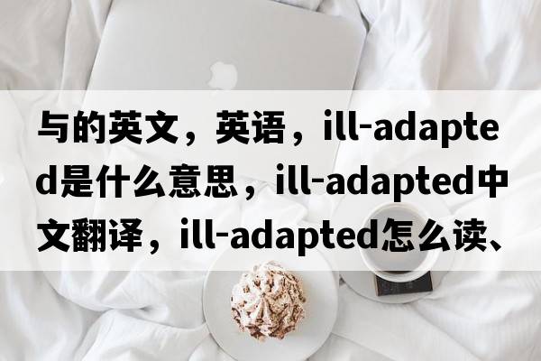 與的英文，英語，ill-adapted是什么意思，ill-adapted中文翻譯，ill-adapted怎么讀、發(fā)音、用法及例句