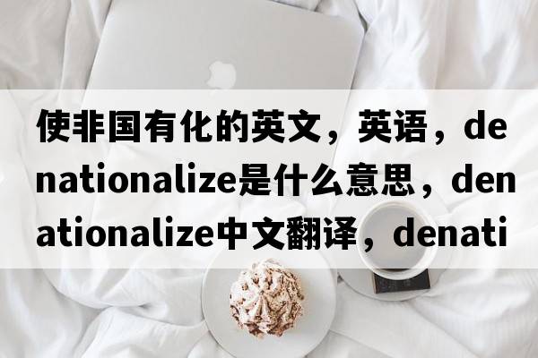 使非國有化的英文，英語，denationalize是什么意思，denationalize中文翻譯，denationalize怎么讀、發(fā)音、用法及例句