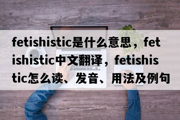 fetishistic是什么意思，fetishistic中文翻譯，fetishistic怎么讀、發(fā)音、用法及例句