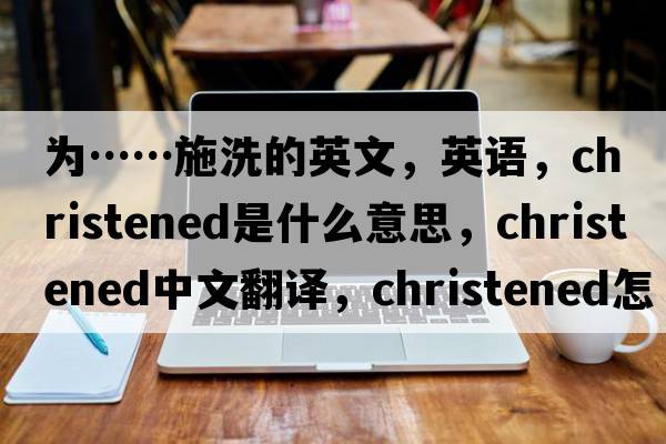 為……施洗的英文，英語，christened是什么意思，christened中文翻譯，christened怎么讀、發(fā)音、用法及例句