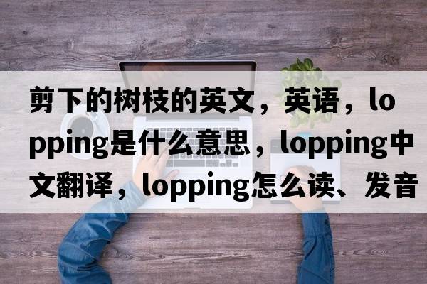 剪下的樹(shù)枝的英文，英語(yǔ)，lopping是什么意思，lopping中文翻譯，lopping怎么讀、發(fā)音、用法及例句