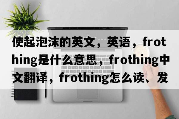 使起泡沫的英文，英語，frothing是什么意思，frothing中文翻譯，frothing怎么讀、發(fā)音、用法及例句