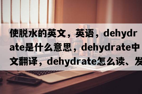 使脫水的英文，英語，dehydrate是什么意思，dehydrate中文翻譯，dehydrate怎么讀、發(fā)音、用法及例句