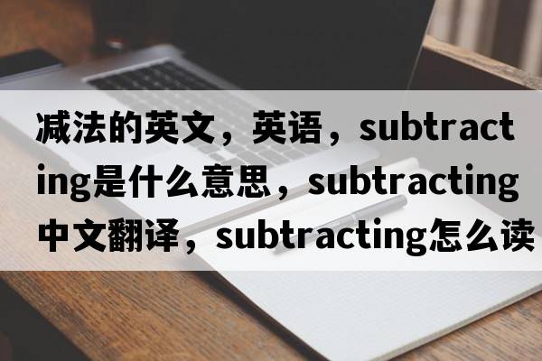 減法的英文，英語，subtracting是什么意思，subtracting中文翻譯，subtracting怎么讀、發(fā)音、用法及例句