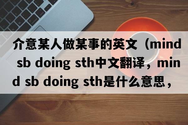 介意某人做某事的英文（mind sb doing sth中文翻譯，mind sb doing sth是什么意思，mind sb doing sth發(fā)音、用法及例句）