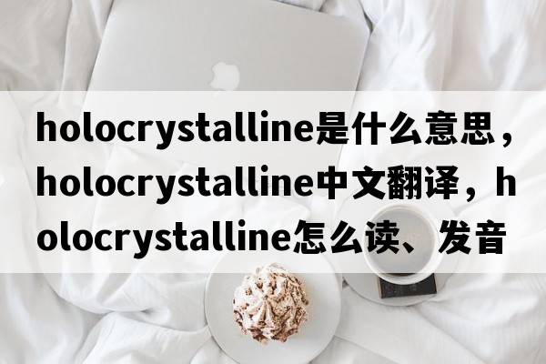 holocrystalline是什么意思，holocrystalline中文翻譯，holocrystalline怎么讀、發(fā)音、用法及例句