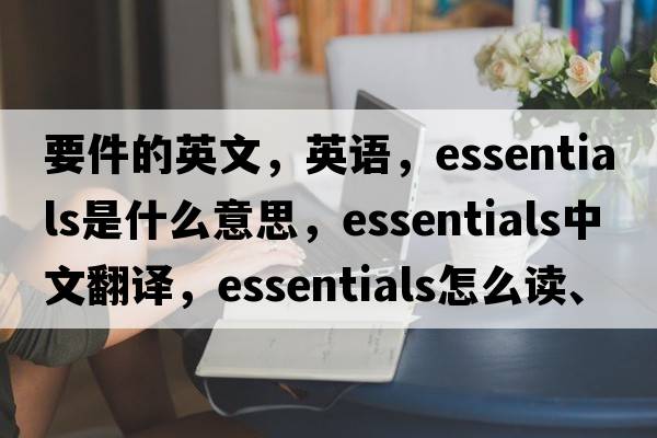 要件的英文，英語，essentials是什么意思，essentials中文翻譯，essentials怎么讀、發(fā)音、用法及例句