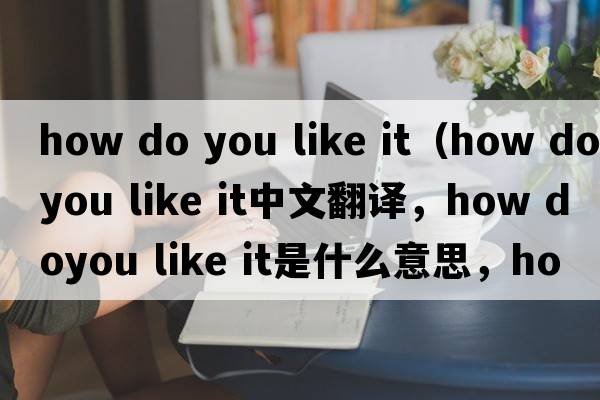 how do you like it（how doyou like it中文翻譯，how doyou like it是什么意思，how doyou like it發(fā)音、用法及例句）