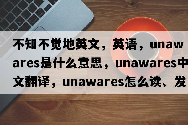 不知不覺地英文，英語(yǔ)，unawares是什么意思，unawares中文翻譯，unawares怎么讀、發(fā)音、用法及例句