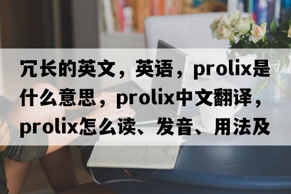 冗長的英文，英語，prolix是什么意思，prolix中文翻譯，prolix怎么讀、發(fā)音、用法及例句