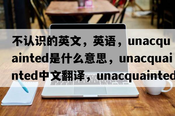 不認(rèn)識的英文，英語，unacquainted是什么意思，unacquainted中文翻譯，unacquainted怎么讀、發(fā)音、用法及例句