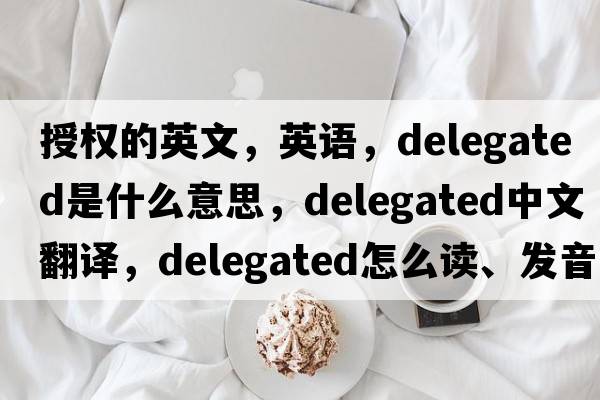 授權(quán)的英文，英語，delegated是什么意思，delegated中文翻譯，delegated怎么讀、發(fā)音、用法及例句
