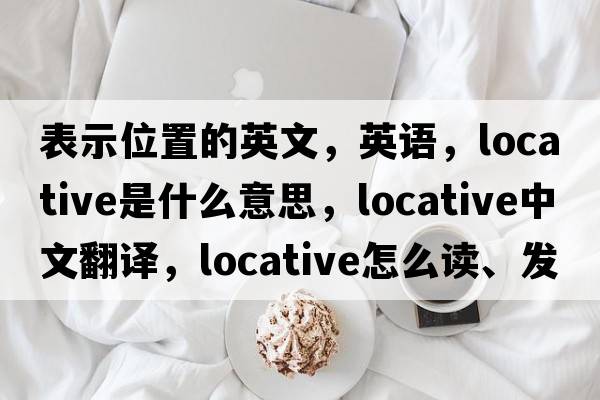 表示位置的英文，英語，locative是什么意思，locative中文翻譯，locative怎么讀、發(fā)音、用法及例句