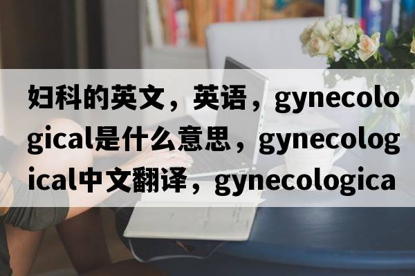 婦科的英文，英語，gynecological是什么意思，gynecological中文翻譯，gynecological怎么讀、發(fā)音、用法及例句