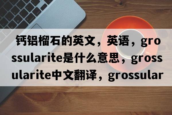  鈣鋁榴石的英文，英語，grossularite是什么意思，grossularite中文翻譯，grossularite怎么讀、發(fā)音、用法及例句