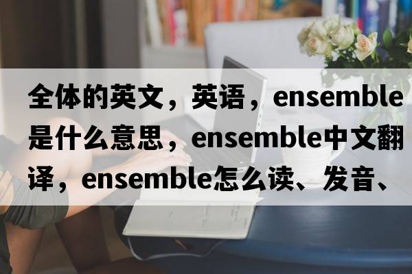 全體的英文，英語，ensemble是什么意思，ensemble中文翻譯，ensemble怎么讀、發(fā)音、用法及例句