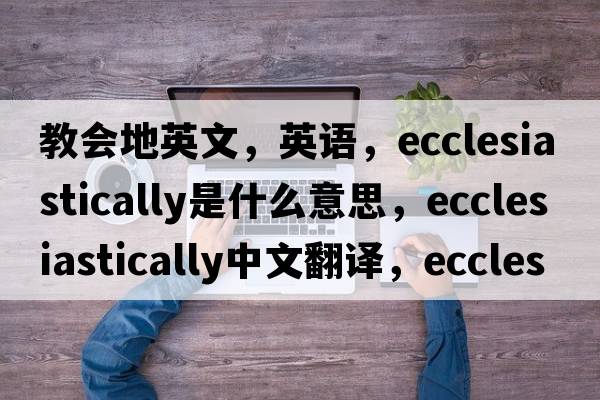 教會地英文，英語，ecclesiastically是什么意思，ecclesiastically中文翻譯，ecclesiastically怎么讀、發(fā)音、用法及例句