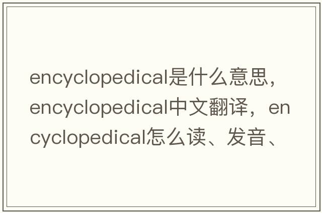 encyclopedical是什么意思，encyclopedical中文翻譯，encyclopedical怎么讀、發(fā)音、用法及例句