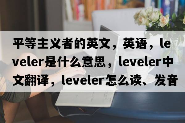 平等主義者的英文，英語，leveler是什么意思，leveler中文翻譯，leveler怎么讀、發(fā)音、用法及例句