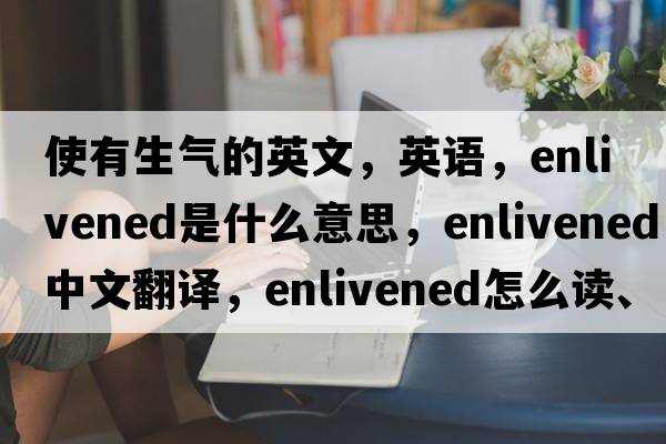 使有生氣的英文，英語(yǔ)，enlivened是什么意思，enlivened中文翻譯，enlivened怎么讀、發(fā)音、用法及例句