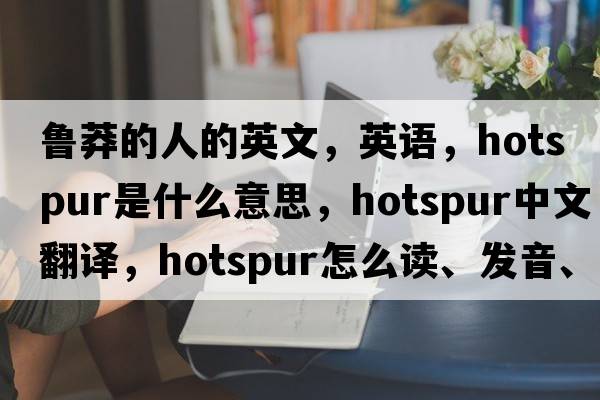 魯莽的人的英文，英語，hotspur是什么意思，hotspur中文翻譯，hotspur怎么讀、發(fā)音、用法及例句