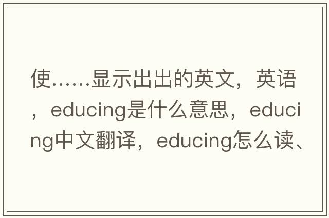 使……顯示出出的英文，英語，educing是什么意思，educing中文翻譯，educing怎么讀、發(fā)音、用法及例句