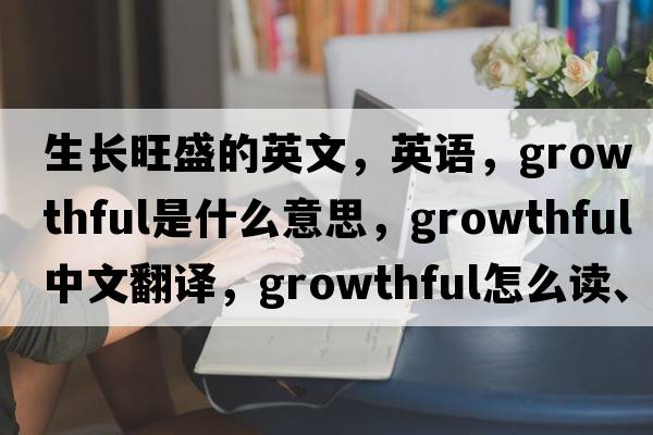 生長(zhǎng)旺盛的英文，英語(yǔ)，growthful是什么意思，growthful中文翻譯，growthful怎么讀、發(fā)音、用法及例句