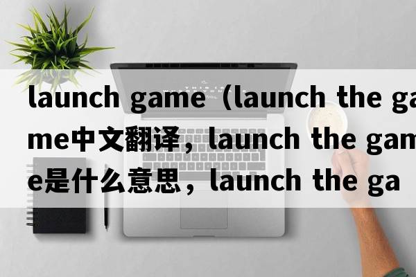 launch game（launch the game中文翻譯，launch the game是什么意思，launch the game發(fā)音、用法及例句）