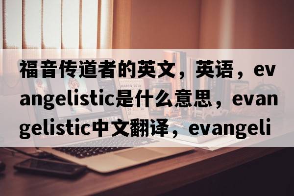福音傳道者的英文，英語，evangelistic是什么意思，evangelistic中文翻譯，evangelistic怎么讀、發(fā)音、用法及例句