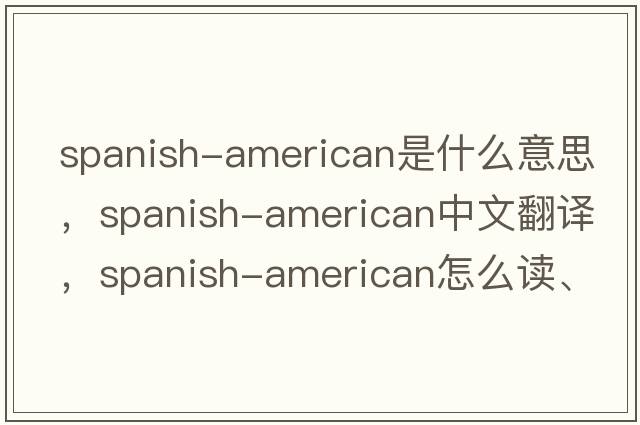 Spanish-American是什么意思，Spanish-American中文翻譯，Spanish-American怎么讀、發(fā)音、用法及例句
