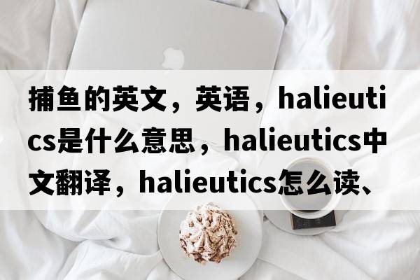 捕魚的英文，英語，halieutics是什么意思，halieutics中文翻譯，halieutics怎么讀、發(fā)音、用法及例句