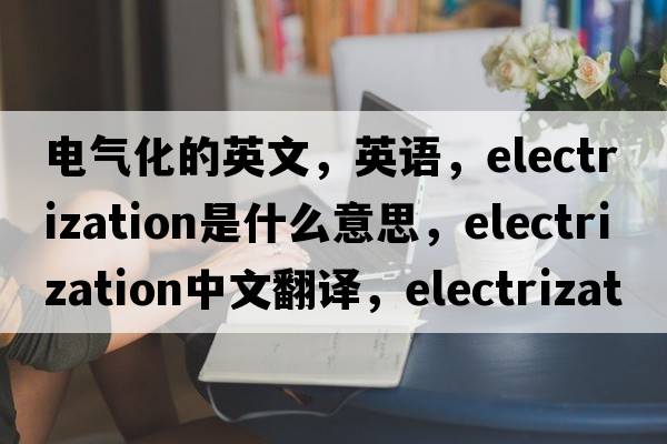 電氣化的英文，英語(yǔ)，electrization是什么意思，electrization中文翻譯，electrization怎么讀、發(fā)音、用法及例句