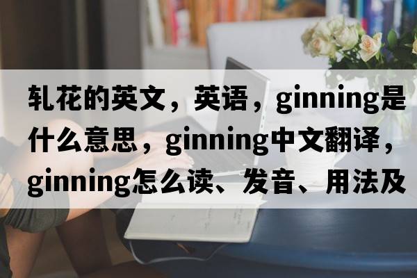 軋花的英文，英語，ginning是什么意思，ginning中文翻譯，ginning怎么讀、發(fā)音、用法及例句