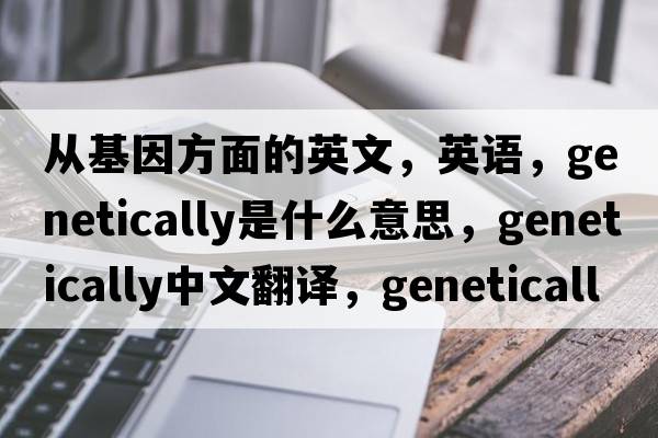 從基因方面的英文，英語，genetically是什么意思，genetically中文翻譯，genetically怎么讀、發(fā)音、用法及例句