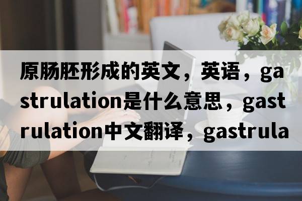 原腸胚形成的英文，英語，gastrulation是什么意思，gastrulation中文翻譯，gastrulation怎么讀、發(fā)音、用法及例句