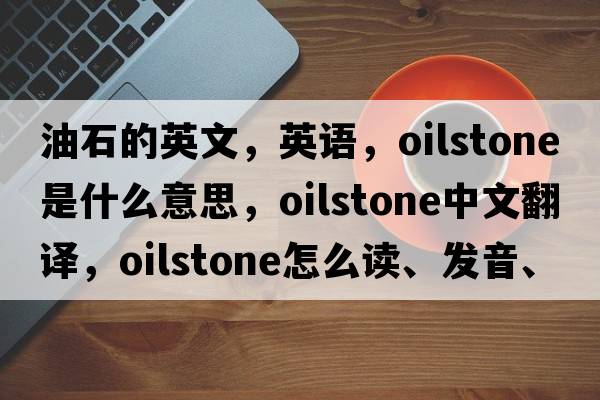 油石的英文，英語，oilstone是什么意思，oilstone中文翻譯，oilstone怎么讀、發(fā)音、用法及例句