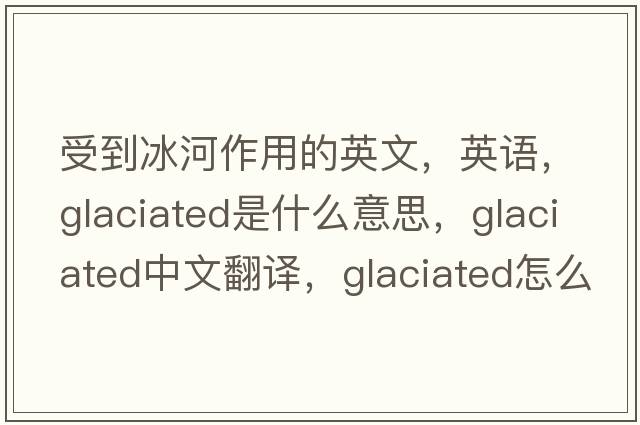 受到冰河作用的英文，英語(yǔ)，glaciated是什么意思，glaciated中文翻譯，glaciated怎么讀、發(fā)音、用法及例句