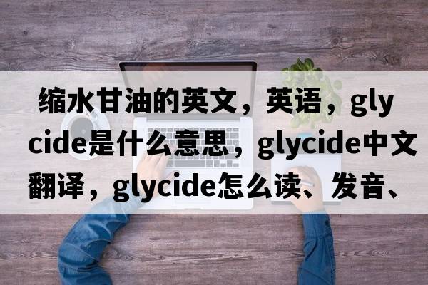  縮水甘油的英文，英語，glycide是什么意思，glycide中文翻譯，glycide怎么讀、發(fā)音、用法及例句