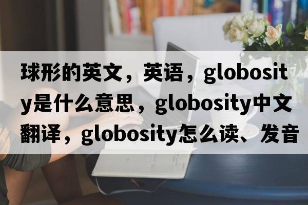 球形的英文，英語，globosity是什么意思，globosity中文翻譯，globosity怎么讀、發(fā)音、用法及例句