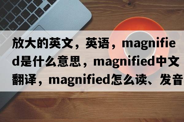 放大的英文，英語(yǔ)，magnified是什么意思，magnified中文翻譯，magnified怎么讀、發(fā)音、用法及例句