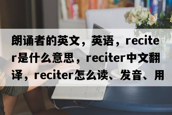 朗誦者的英文，英語，reciter是什么意思，reciter中文翻譯，reciter怎么讀、發(fā)音、用法及例句
