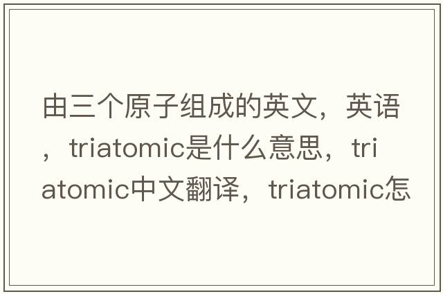 由三個(gè)原子組成的英文，英語(yǔ)，triatomic是什么意思，triatomic中文翻譯，triatomic怎么讀、發(fā)音、用法及例句