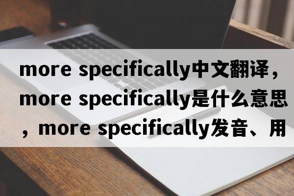 more specifically中文翻譯，more specifically是什么意思，more specifically發(fā)音、用法及例句