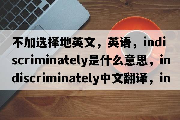 不加選擇地英文，英語(yǔ)，indiscriminately是什么意思，indiscriminately中文翻譯，indiscriminately怎么讀、發(fā)音、用法及例句