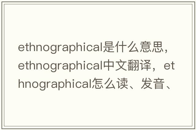 ethnographical是什么意思，ethnographical中文翻譯，ethnographical怎么讀、發(fā)音、用法及例句