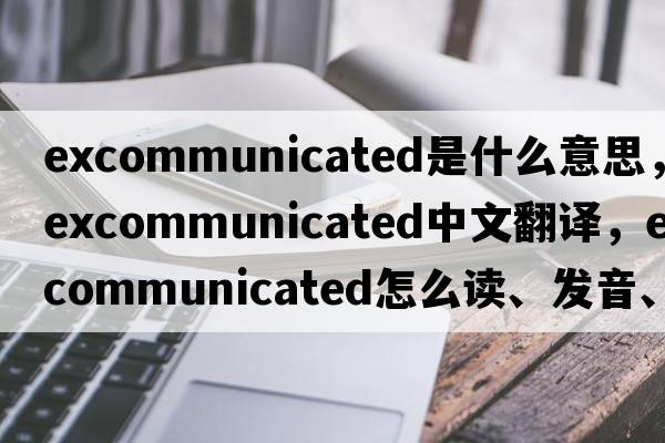 excommunicated是什么意思，excommunicated中文翻譯，excommunicated怎么讀、發(fā)音、用法及例句