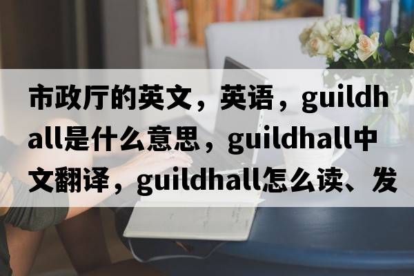 市政廳的英文，英語(yǔ)，guildhall是什么意思，guildhall中文翻譯，guildhall怎么讀、發(fā)音、用法及例句