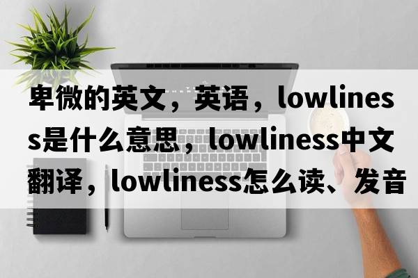 卑微的英文，英語(yǔ)，lowliness是什么意思，lowliness中文翻譯，lowliness怎么讀、發(fā)音、用法及例句