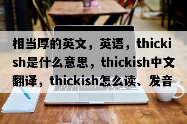 相當厚的英文，英語，thickish是什么意思，thickish中文翻譯，thickish怎么讀、發(fā)音、用法及例句